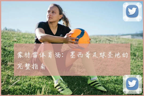 蒙特雷体育场:墨西哥足球圣地的完整指南