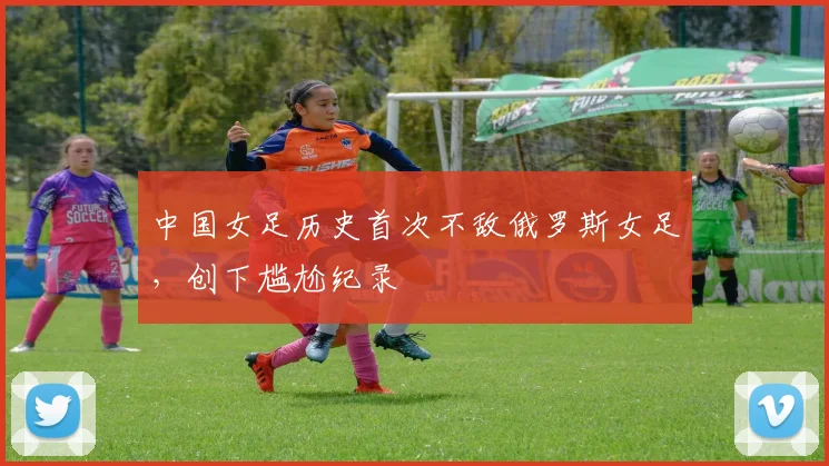 中国女足历史首次不敌俄罗斯女足，创下尴尬纪录