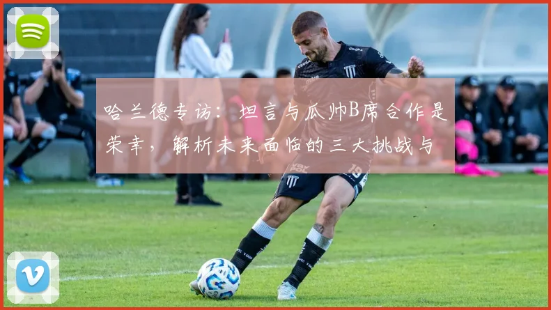 哈兰德专访：坦言与瓜帅B席合作是荣幸，解析未来面临的三大挑战与新目标