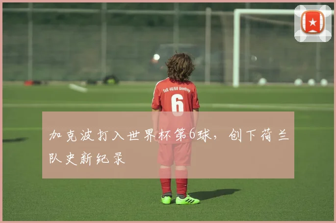 加克波打入世界杯第6球,创下荷兰队史新纪录