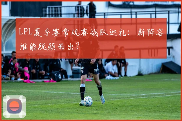 LPL夏季赛常规赛战队巡礼：新阵容谁能脱颖而出？