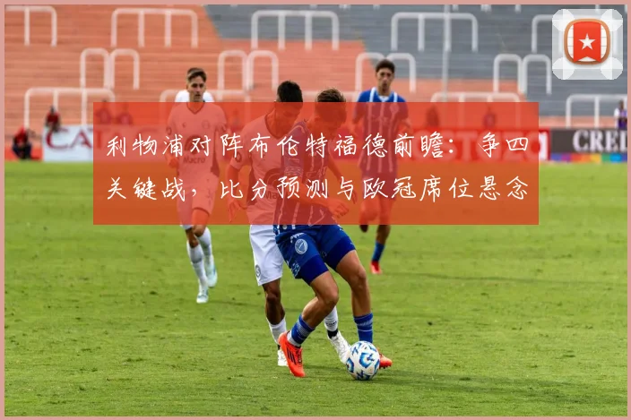 利物浦对阵布伦特福德前瞻:争四关键战,比分预测与欧冠席位悬念解析