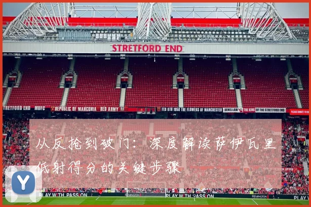从反抢到破门：深度解读萨伊瓦里低射得分的关键步骤