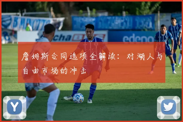 詹姆斯合同选项全解读：对湖人与自由市场的冲击