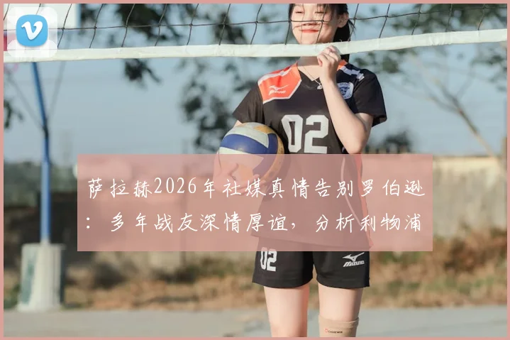 萨拉赫2026年社媒真情告别罗伯逊:多年战友深情厚谊,分析利物浦左路接班人谁最靠谱