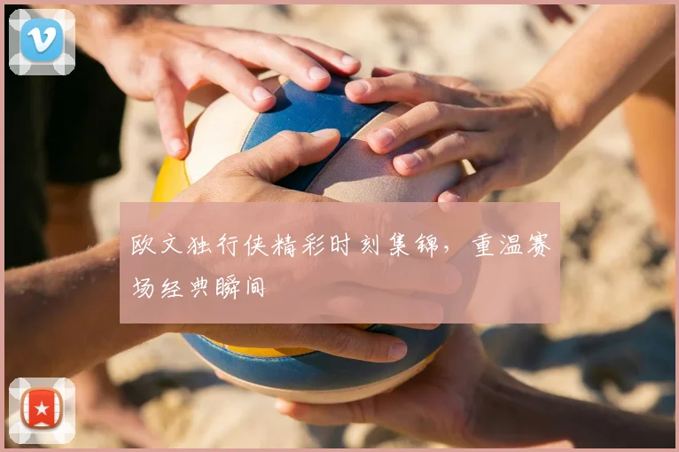 欧文独行侠精彩时刻集锦，重温赛场经典瞬间