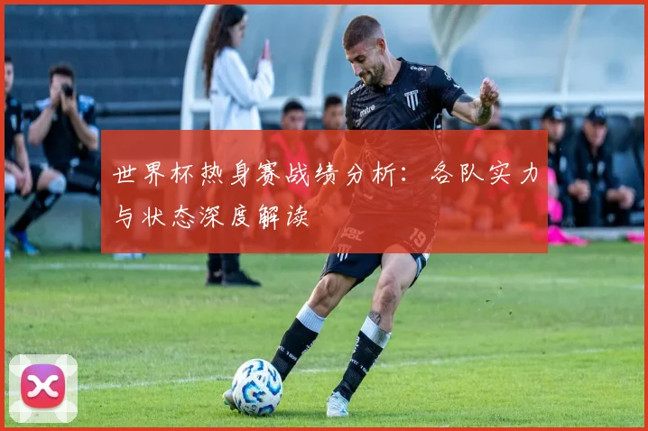 世界杯热身赛战绩分析：各队实力与状态深度解读