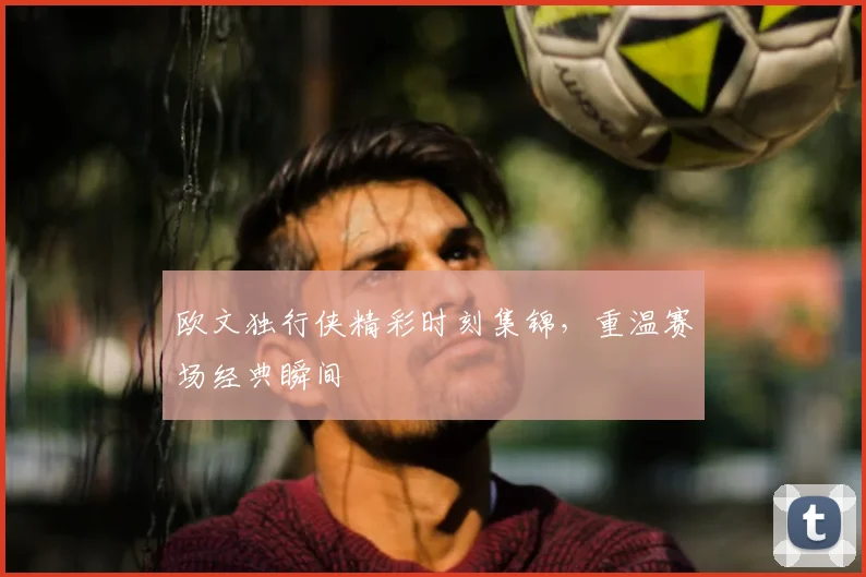 欧文独行侠精彩时刻集锦，重温赛场经典瞬间