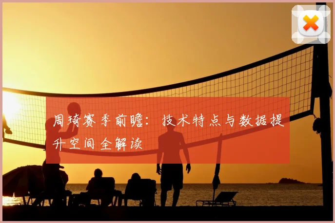 周琦赛季前瞻:技术特点与数据提升空间全解读