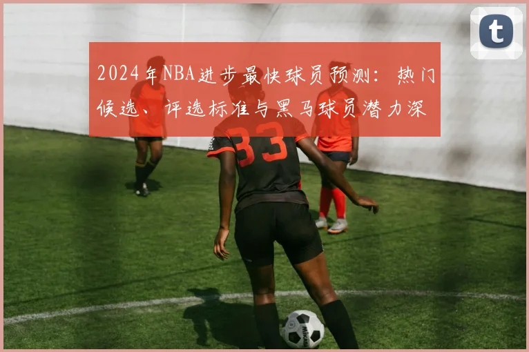 2024年NBA进步最快球员预测：热门候选、评选标准与黑马球员潜力深度解析