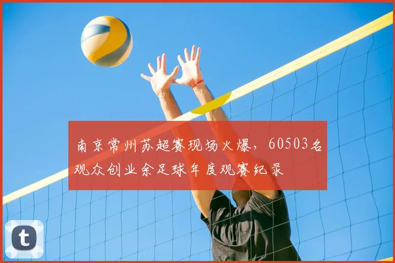 南京常州苏超赛现场火爆，60503名观众创业余足球年度观赛纪录