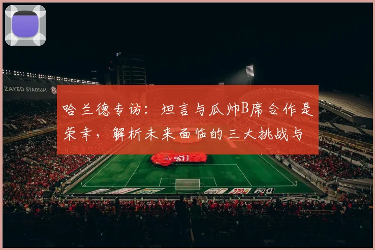 哈兰德专访：坦言与瓜帅B席合作是荣幸，解析未来面临的三大挑战与新目标
