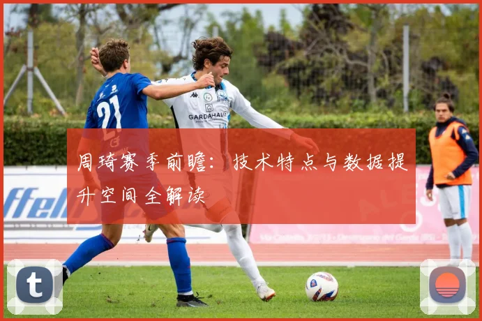 周琦赛季前瞻:技术特点与数据提升空间全解读