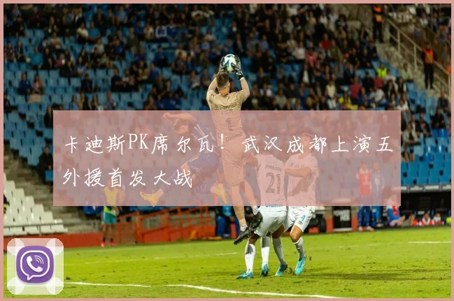 卡迪斯PK席尔瓦!武汉成都上演五外援首发大战
