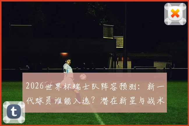 2026世界杯瑞士队阵容预测:新一代球员谁能入选?潜在新星与战术展望