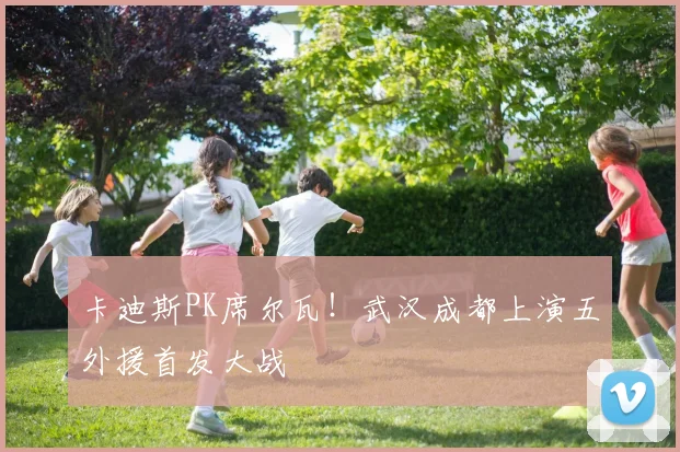 卡迪斯PK席尔瓦！武汉成都上演五外援首发大战