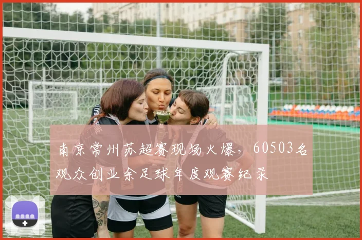 南京常州苏超赛现场火爆，60503名观众创业余足球年度观赛纪录