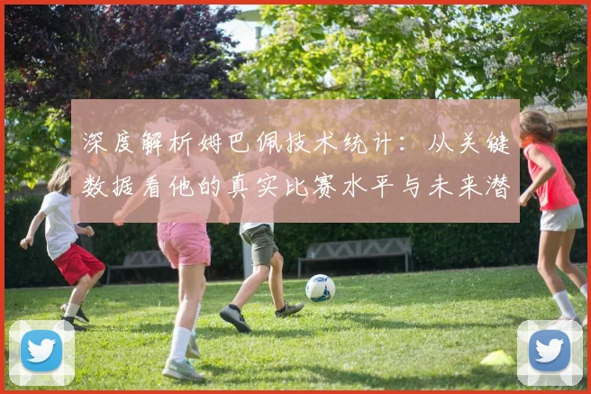 深度解析姆巴佩技术统计：从关键数据看他的真实比赛水平与未来潜力